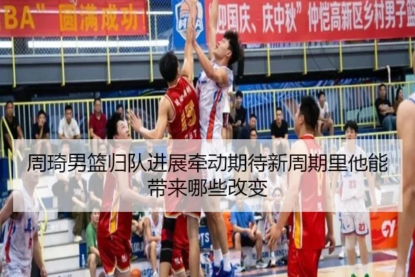 周琦男篮归队进展牵动期待新周期里他能带来哪些改变