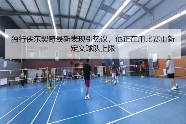 独行侠东契奇最新表现引热议，他正在用比赛重新定义球队上限