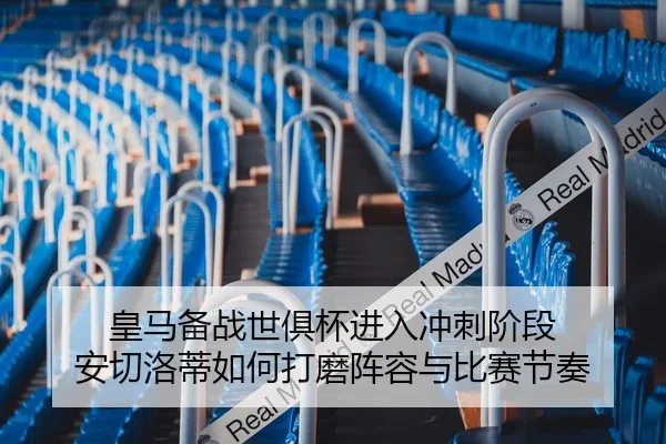 皇马备战世俱杯进入冲刺阶段 安切洛蒂如何打磨阵容与比赛节奏